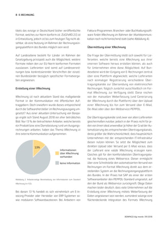 8
BONPAGO digi mondo 09/2018
E-RECHNUNG
tikels das einzige in Deutschland bisher veröffentlichte
Format, welches zur Norm konform ist. ZUGFeRD 2.0 ist
in Entwicklung, jedoch ist bis zum heutigen Tag nicht ab-
sehbar, ob eine Nutzung im Rahmen der Rechnungsein-
gangsplattform des Bundes möglich sein wird.
Auf Landesebene besteht für Länder im Rahmen der
Gesetzgebung prinzipiell auch die Möglichkeit, weitere
Formate neben den zur EU-Norm konformen Formaten
zuzulassen. Lieferanten sind somit auf Landesverord-
nungen bzw. konkretisierender Vorschriften der einzel-
nen Bundesländer bezüglich spezifischer Formatvorga-
ben angewiesen.
Erstellung einer XRechnung
XRechnung ist nach aktuellem Stand das maßgebende
Format in der Kommunikation mit öffentlichen Auf-
traggebern. Doch inwiefern wurde dieses entsprechend
durch die Softwarehersteller im Rechnungsausgang um-
gesetzt? Aus einer aktuellen Untersuchung von Bonpa-
go ergibt sich Stand August 2018 ein eher betrübliches
Bild: Nur 13 % der betrachteten Anbieter, welche bereits
ein Produkt bzw. eine Dienstleistung rund um Ausgangs-
rechnungen anbieten, haben das Thema XRechnung in
ihre externe Kommunikation aufgenommen.
Bei diesen 13 % handelt es sich vornehmlich um E-In-
voicing-Provider oder Hersteller von ERP-Systemen so-
wie modularen Softwarebausteinen. Bei Anbietern von
Faktura-Programmen, Branchen- oder Buchhaltungssoft-
ware findet XRechnung im Rahmen der Marktkommuni-
kation noch nicht hinreichend statt (siehe Abbildung 4).
Übermittlung einer XRechnung
Die Frage der Übermittlung stellt sich sowohl für Lie-
feranten, welche bereits eine XRechnung aus ihrer
internen Software heraus erstellen können, als auch
für Unternehmen ohne diese Möglichkeit. Auf Bun-
desebene wird der Eingang von E-Rechnungen zentral
über eine Plattform abgewickelt, welche Lieferanten
nach einmaliger Registrierung verschiedene Über-
tragungskanäle zur Übersendung von elektronischen
Rechnungen, folglich zunächst ausschließlich im For-
mat XRechnung, zur Verfügung stellt. Diese reichen
von der manuellen Weberfassung (und Generierung
der XRechnung durch die Plattform) über den Upload
einer XRechnung bis hin zum Versand über E-Mail,
De-Mail oder über den Webservice PEPPOL.
Die Übertragungskanäle sind zwar von allen Lieferanten
gleichermaßen nutzbar, jedoch in der Praxis nicht für je-
den von ihnen ideal anwendbar. Je höher der Grad der Au-
tomatisierung des entsprechenden Übertragungskanals,
desto größer die Wahrscheinlichkeit, dass hauptsächlich
Unternehmen mit der entsprechenden IT-Infrastruktur
diesen nutzen können. So setzt die Möglichkeit zum
direkten Upload oder Versand per E-Mail voraus, dass
der Lieferant eine valide XRechnung erzeugen kann.
Gleiches gilt für den komfortabelsten Übertragungska-
nal, die Nutzung eines Webservice. Dieser ermöglicht
über eine Schnittstelle den automatisierten Versand von
Rechnungen im Format XRechnung direkt aus dem er-
stellenden System an die Rechnungseingangsplattform
des Bundes. In der Praxis hat SAP als einer der ersten
Softwareanbieter den PEPPOL-Standard umgesetzt, auf
den der Bund als Webservice zurückgreift. Obige Daten
machen leider deutlich, dass viele Unternehmen auf die
Erstellung einer XRechnung mittels Weberfassung der
Daten angewiesen sein werden, zumindest solange eine
flächendeckende Integration des Formats XRechnung
Abbildung 2: Anbieterseitige Bereitstellung von Informationen zum Standard
XRechnung (n=153)
Informationen
über XRechnung
vorhanden
keine Information
13%
 