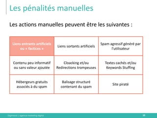 Digimood | agence marketing digital 
Les pénalités manuelles 
10 
Les actions manuelles peuvent être les suivantes : 
Liens entrants artificiels ou « factices » 
Liens sortants artificiels 
Spam agressif généré par l’utilisateur 
Contenu peu informatif ou sans valeur ajoutée 
Cloacking et/ou Redirections trompeuses 
Textes cachés et/ou Keywords Stuffing 
Site piraté 
Hébergeurs gratuits associés à du spam 
Balisage structuré contenant du spam  