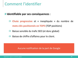 Digimood | agence marketing digital 
Comment l’identifier 
13 
# Identifiable par ses conséquences : 
Chute progressive et « inexpliquée » du nombre de mots-clés positionnés en TOP3 (TOP positions) 
Baisse sensible du trafic SEO (et donc global) 
Baisse de chiffre d’affaires pour le client. 
Aucune notification de la part de Google  