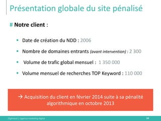 Digimood | agence marketing digital 
Présentation globale du site pénalisé 
14 
# Notre client : 
Date de création du NDD : 2006 
Nombre de domaines entrants (avant intervention) : 2 300 
 Volume de trafic global mensuel : 1 350 000 
Volume mensuel de recherches TOP Keyword : 110 000 
 Acquisition du client en février 2014 suite à sa pénalité algorithmique en octobre 2013  