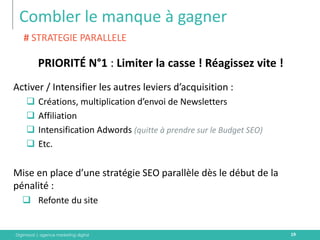 Digimood | agence marketing digital 
Combler le manque à gagner 
19 
PRIORITÉ N°1 : Limiter la casse ! Réagissez vite ! 
Activer / Intensifier les autres leviers d’acquisition : 
Créations, multiplication d’envoi de Newsletters 
Affiliation 
Intensification Adwords (quitte à prendre sur le Budget SEO) 
Etc. 
Mise en place d’une stratégie SEO parallèle dès le début de la pénalité : 
Refonte du site 
# STRATEGIE PARALLELE  