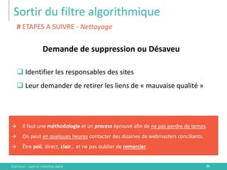 Digimood | agence marketing digital 
Sortir du filtre algorithmique 
21 
Demande de suppression ou Désaveu 
# ETAPES A SUIVRE - Nettoyage 
Identifier les responsables des sites 
Leur demander de retirer les liens de « mauvaise qualité » 
→Il faut une méthodologie et un process éprouvé afin de ne pas perdre de temps. 
→On peut en quelques heures contacter des dizaines de webmasters conciliants. 
→Être poli, direct, clair… et ne pas oublier de remercier.  