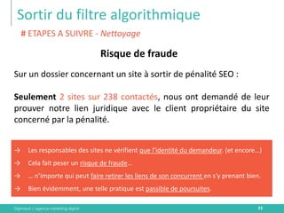 Digimood | agence marketing digital 
Sortir du filtre algorithmique 
23 
Risque de fraude 
# ETAPES A SUIVRE - Nettoyage 
→Les responsables des sites ne vérifient que l’identité du demandeur. (et encore…) 
→Cela fait peser un risque de fraude… 
→… n’importe qui peut faire retirer les liens de son concurrent en s’y prenant bien. 
→Bien évidemment, une telle pratique est passible de poursuites. 
Sur un dossier concernant un site à sortir de pénalité SEO : 
Seulement 2 sites sur 238 contactés, nous ont demandé de leur prouver notre lien juridique avec le client propriétaire du site concerné par la pénalité.  