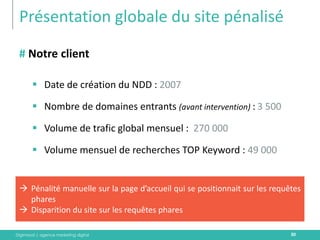Digimood | agence marketing digital 
Présentation globale du site pénalisé 
30 
# Notre client 
Date de création du NDD : 2007 
Nombre de domaines entrants (avant intervention) : 3 500 
Volume de trafic global mensuel : 270 000 
Volume mensuel de recherches TOP Keyword : 49 000 
Pénalité manuelle sur la page d’accueil qui se positionnait sur les requêtes phares 
Disparition du site sur les requêtes phares  
