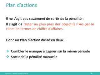 Digimood | agence marketing digital 
Plan d’actions 
31 
Il ne s’agit pas seulement de sortir de la pénalité ; 
Il s’agit de rester au plus près des objectifs fixés par le client en termes de chiffre d’affaires. 
Donc un Plan d’action divisé en deux : 
Combler le manque à gagner sur la même période 
Sortir de la pénalité manuelle  