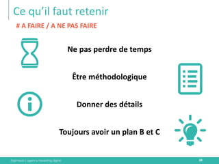 Digimood | agence marketing digital 
Ce qu’il faut retenir 
39 
Ne pas perdre de temps 
Être méthodologique 
Donner des détails 
Toujours avoir un plan B et C 
# A FAIRE / A NE PAS FAIRE  