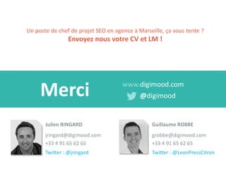 Merci 
www.digimood.com 
@digimood 
Julien RINGARD 
jringard@digimood.com 
+33 4 91 65 62 65 
Twitter : @jringard 
Un poste de chef de projet SEO en agence à Marseille, ça vous tente ? Envoyez nous votre CV et LM ! 
Guillaume ROBBE 
grobbe@digimood.com 
+33 4 91 65 62 65 
Twitter : @LeonPressCitron 