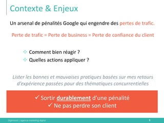 Digimood | agence marketing digital 
Contexte & Enjeux 
Un arsenal de pénalités Google qui engendre des pertes de trafic. 
Perte de trafic = Perte de business = Perte de confiance du client 
Comment bien réagir ? 
Quelles actions appliquer ? 
Lister les bonnes et mauvaises pratiques basées sur mes retours d’expérience passées pour des thématiques concurrentielles 
5 
Sortir durablement d’une pénalité 
Ne pas perdre son client  