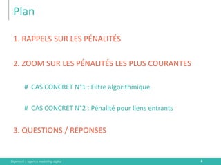 Digimood | agence marketing digital 
Plan 
1. RAPPELS SUR LES PÉNALITÉS 
2. ZOOM SUR LES PÉNALITÉS LES PLUS COURANTES 
#CAS CONCRET N°1 : Filtre algorithmique 
#CAS CONCRET N°2 : Pénalité pour liens entrants 
3. QUESTIONS / RÉPONSES 
6  