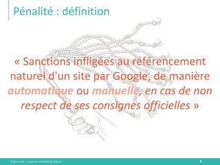 Digimood | agence marketing digital 
Pénalité : définition 
8 
« Sanctions infligées au référencement naturel d'un site par Google, de manière automatique ou manuelle, en cas de non respect de ses consignes officielles »  