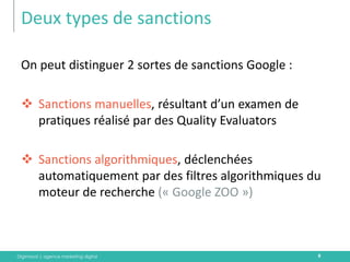 Digimood | agence marketing digital 
Deux types de sanctions 
9 
On peut distinguer 2 sortes de sanctions Google : 
Sanctions manuelles, résultant d’un examen de pratiques réalisé par des Quality Evaluators 
Sanctions algorithmiques, déclenchées automatiquement par des filtres algorithmiques du moteur de recherche (« Google ZOO »)  