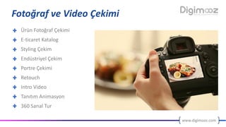www.digimooz.com
Fotoğraf	ve	Video	Çekimi
Ürün	Fotoğraf	Çekimi
E-ticaret	Katalog
Styling	Çekim
Endüstriyel	Çekim
Portre	Çekimi
Retouch
Intro	Video
Tanıtım	Animasyon
360	Sanal	Tur
 