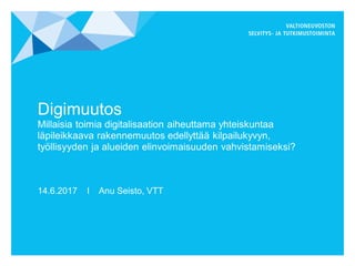 Digimuutos
Millaisia toimia digitalisaation aiheuttama yhteiskuntaa
läpileikkaava rakennemuutos edellyttää kilpailukyvyn,
työllisyyden ja alueiden elinvoimaisuuden vahvistamiseksi?
14.6.2017 I Anu Seisto, VTT
 