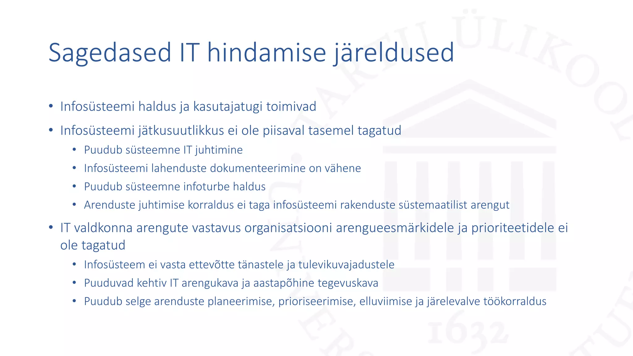 Sagedased IT hindamise järeldused
• Infosüsteemi haldus ja kasutajatugi toimivad
• Infosüsteemi jätkusuutlikkus ei ole piisaval tasemel tagatud
• Puudub süsteemne IT juhtimine
• Infosüsteemi lahenduste dokumenteerimine on vähene
• Puudub süsteemne infoturbe haldus
• Arenduste juhtimise korraldus ei taga infosüsteemi rakenduste süstemaatilist arengut
• IT valdkonna arengute vastavus organisatsiooni arengueesmärkidele ja prioriteetidele ei
ole tagatud
• Infosüsteem ei vasta ettevõtte tänastele ja tulevikuvajadustele
• Puuduvad kehtiv IT arengukava ja aastapõhine tegevuskava
• Puudub selge arenduste planeerimise, prioriseerimise, elluviimise ja järelevalve töökorraldus
 