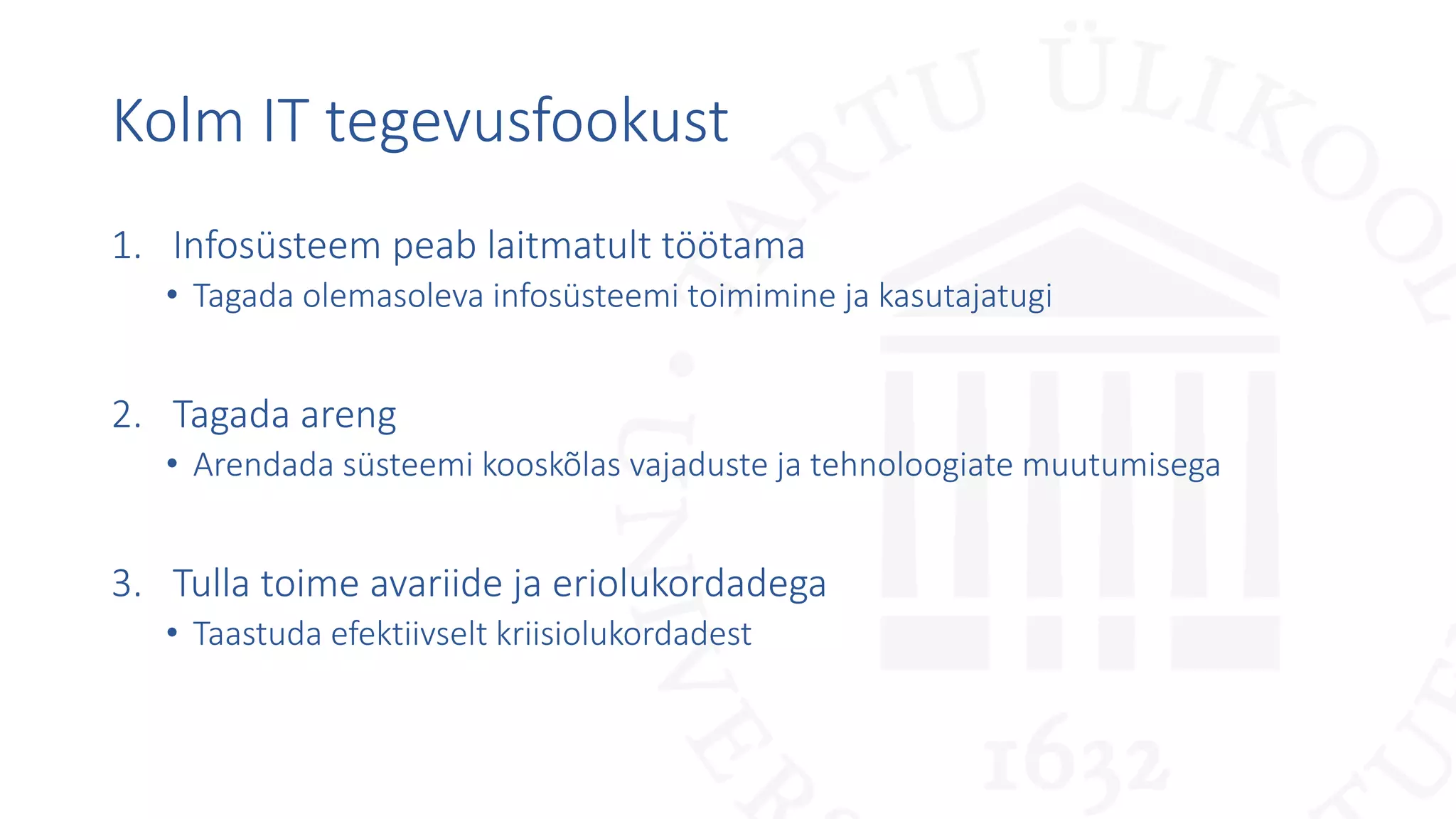 Kolm IT tegevusfookust
1. Infosüsteem peab laitmatult töötama
• Tagada olemasoleva infosüsteemi toimimine ja kasutajatugi
2. Tagada areng
• Arendada süsteemi kooskõlas vajaduste ja tehnoloogiate muutumisega
3. Tulla toime avariide ja eriolukordadega
• Taastuda efektiivselt kriisiolukordadest
 