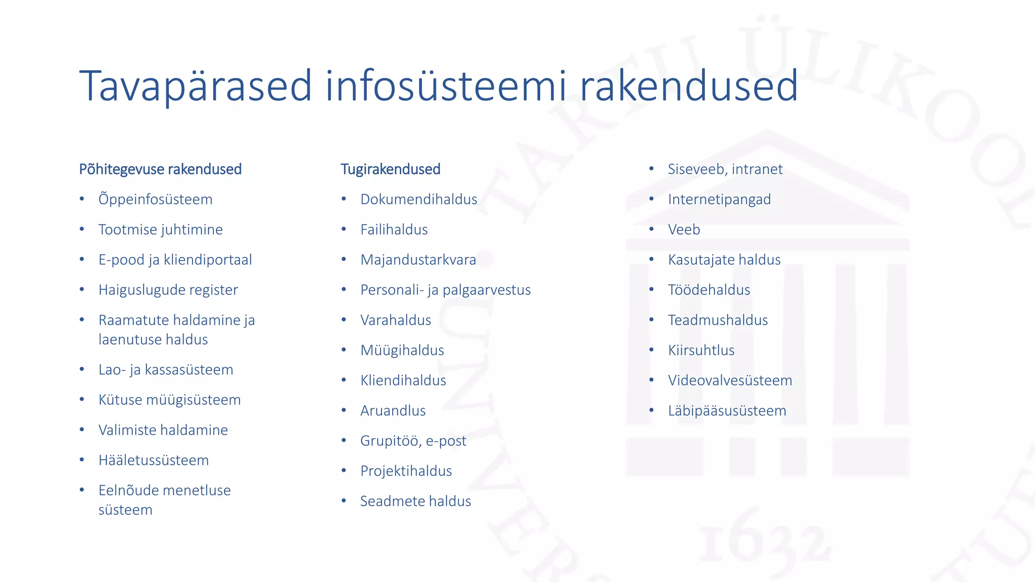 Tavapärased infosüsteemi rakendused
Põhitegevuse rakendused
• Õppeinfosüsteem
• Tootmise juhtimine
• E-pood ja kliendiportaal
• Haiguslugude register
• Raamatute haldamine ja
laenutuse haldus
• Lao- ja kassasüsteem
• Kütuse müügisüsteem
• Valimiste haldamine
• Hääletussüsteem
• Eelnõude menetluse
süsteem
Tugirakendused
• Dokumendihaldus
• Failihaldus
• Majandustarkvara
• Personali- ja palgaarvestus
• Varahaldus
• Müügihaldus
• Kliendihaldus
• Aruandlus
• Grupitöö, e-post
• Projektihaldus
• Seadmete haldus
• Siseveeb, intranet
• Internetipangad
• Veeb
• Kasutajate haldus
• Töödehaldus
• Teadmushaldus
• Kiirsuhtlus
• Videovalvesüsteem
• Läbipääsusüsteem
 