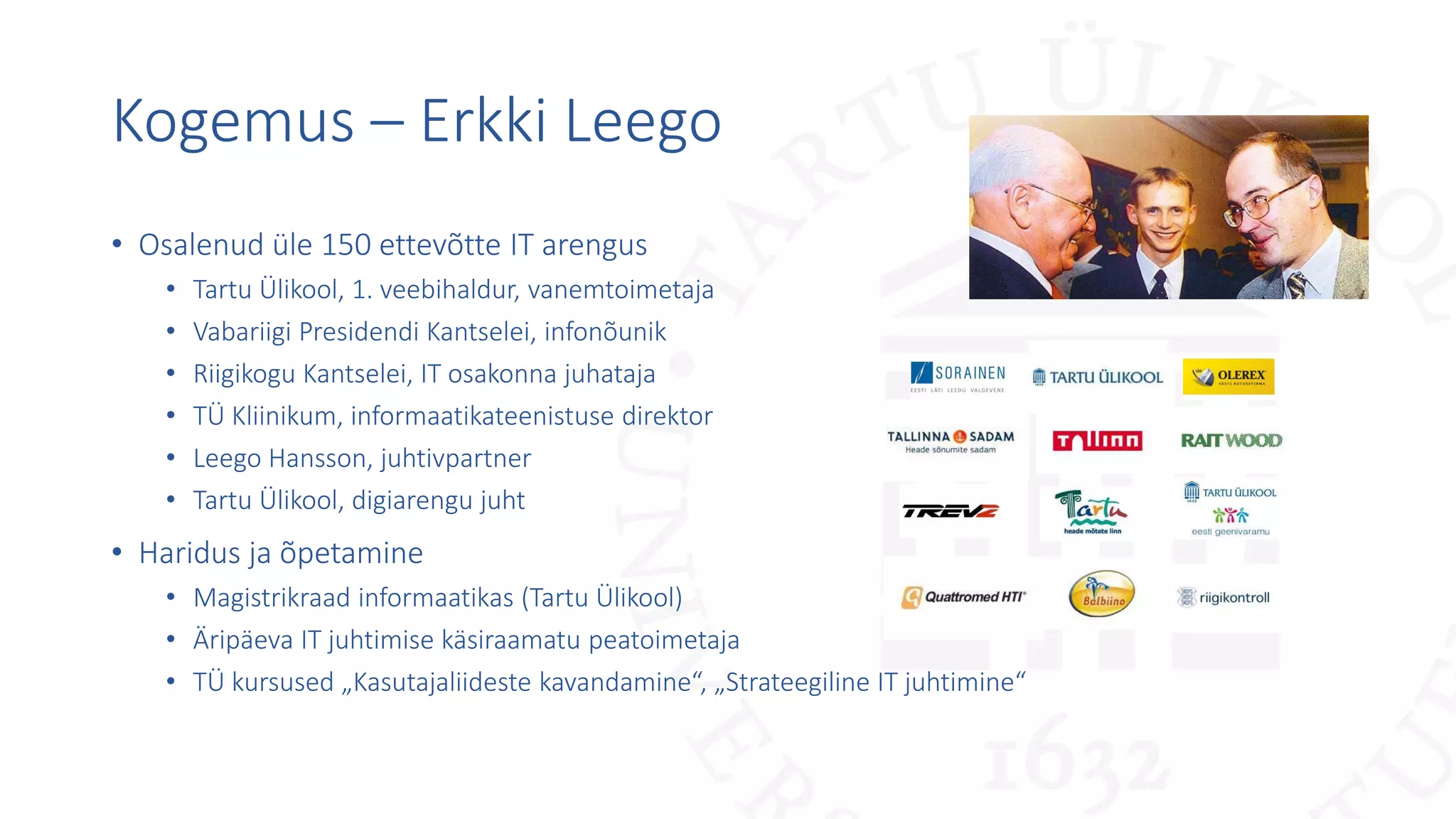 Kogemus – Erkki Leego
• Osalenud üle 150 ettevõtte IT arengus
• Tartu Ülikool, 1. veebihaldur, vanemtoimetaja
• Vabariigi Presidendi Kantselei, infonõunik
• Riigikogu Kantselei, IT osakonna juhataja
• TÜ Kliinikum, informaatikateenistuse direktor
• Leego Hansson, juhtivpartner
• Tartu Ülikool, digiarengu juht
• Haridus ja õpetamine
• Magistrikraad informaatikas (Tartu Ülikool)
• Äripäeva IT juhtimise käsiraamatu peatoimetaja
• TÜ kursused „Kasutajaliideste kavandamine“, „Strateegiline IT juhtimine“
 