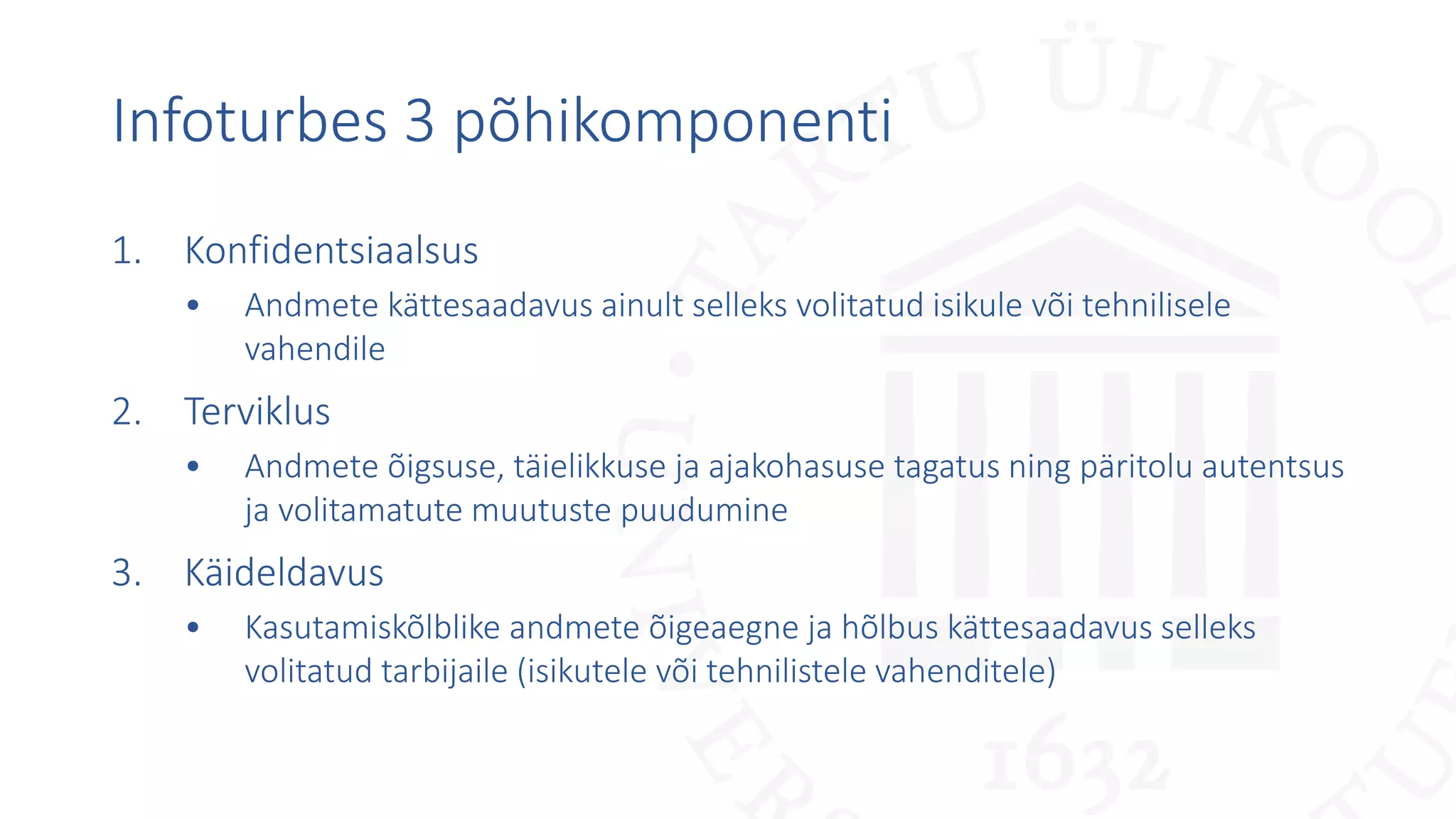 Infoturbes 3 põhikomponenti
1. Konfidentsiaalsus
• Andmete kättesaadavus ainult selleks volitatud isikule või tehnilisele
vahendile
2. Terviklus
• Andmete õigsuse, täielikkuse ja ajakohasuse tagatus ning päritolu autentsus
ja volitamatute muutuste puudumine
3. Käideldavus
• Kasutamiskõlblike andmete õigeaegne ja hõlbus kättesaadavus selleks
volitatud tarbijaile (isikutele või tehnilistele vahenditele)
 