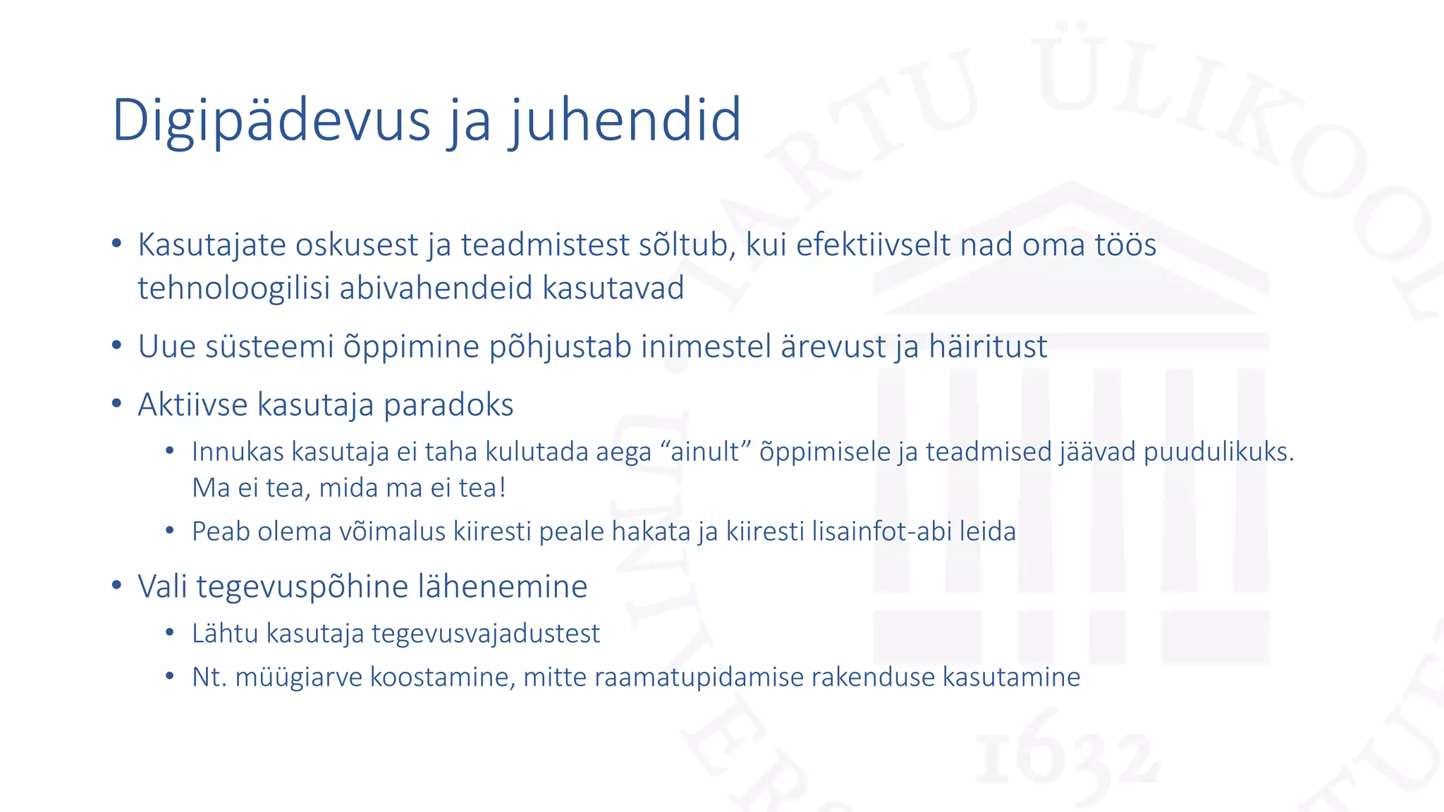 Digipädevus ja juhendid
• Kasutajate oskusest ja teadmistest sõltub, kui efektiivselt nad oma töös
tehnoloogilisi abivahendeid kasutavad
• Uue süsteemi õppimine põhjustab inimestel ärevust ja häiritust
• Aktiivse kasutaja paradoks
• Innukas kasutaja ei taha kulutada aega “ainult” õppimisele ja teadmised jäävad puudulikuks.
Ma ei tea, mida ma ei tea!
• Peab olema võimalus kiiresti peale hakata ja kiiresti lisainfot-abi leida
• Vali tegevuspõhine lähenemine
• Lähtu kasutaja tegevusvajadustest
• Nt. müügiarve koostamine, mitte raamatupidamise rakenduse kasutamine
 