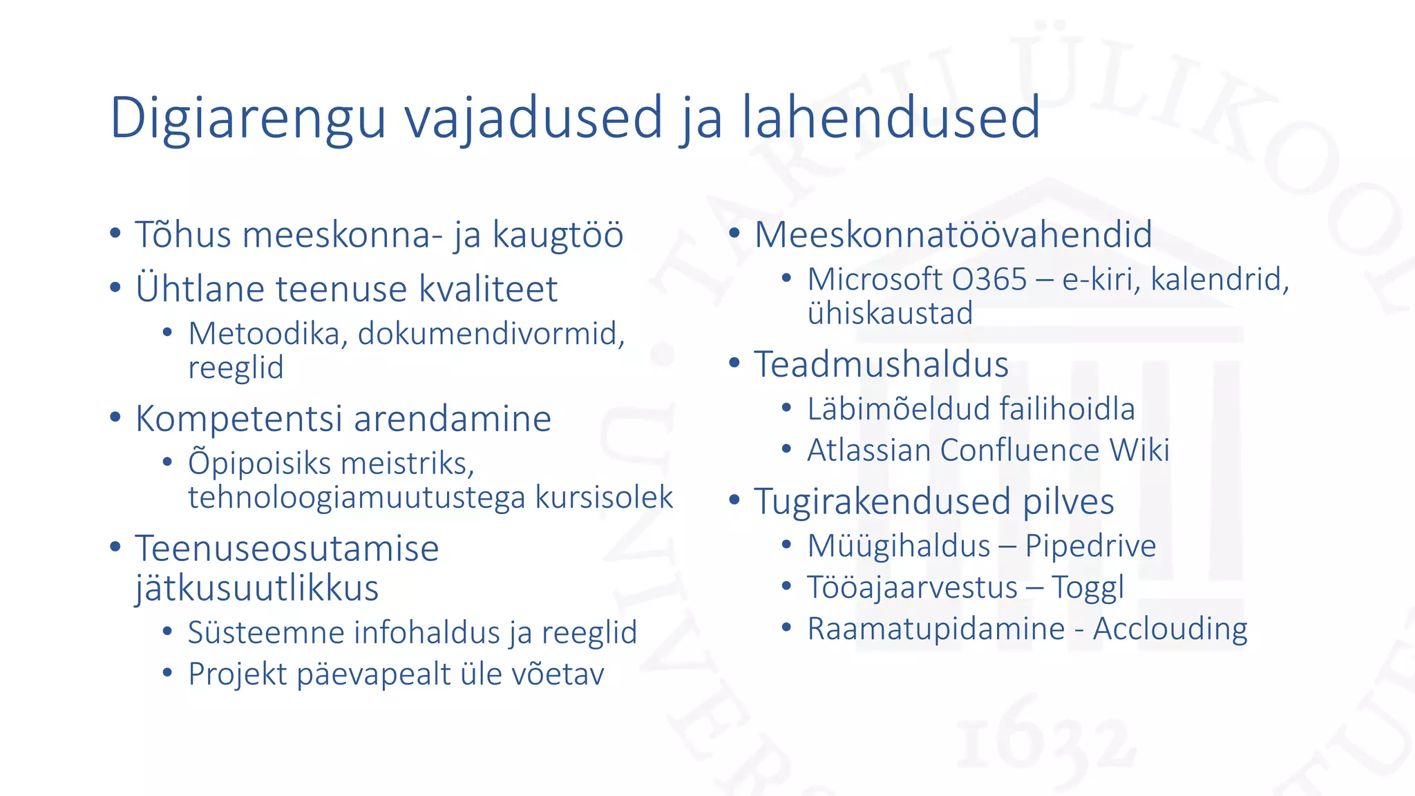 Digiarengu vajadused ja lahendused
• Tõhus meeskonna- ja kaugtöö
• Ühtlane teenuse kvaliteet
• Metoodika, dokumendivormid,
reeglid
• Kompetentsi arendamine
• Õpipoisiks meistriks,
tehnoloogiamuutustega kursisolek
• Teenuseosutamise
jätkusuutlikkus
• Süsteemne infohaldus ja reeglid
• Projekt päevapealt üle võetav
• Meeskonnatöövahendid
• Microsoft O365 – e-kiri, kalendrid,
ühiskaustad
• Teadmushaldus
• Läbimõeldud failihoidla
• Atlassian Confluence Wiki
• Tugirakendused pilves
• Müügihaldus – Pipedrive
• Tööajaarvestus – Toggl
• Raamatupidamine - Acclouding
 