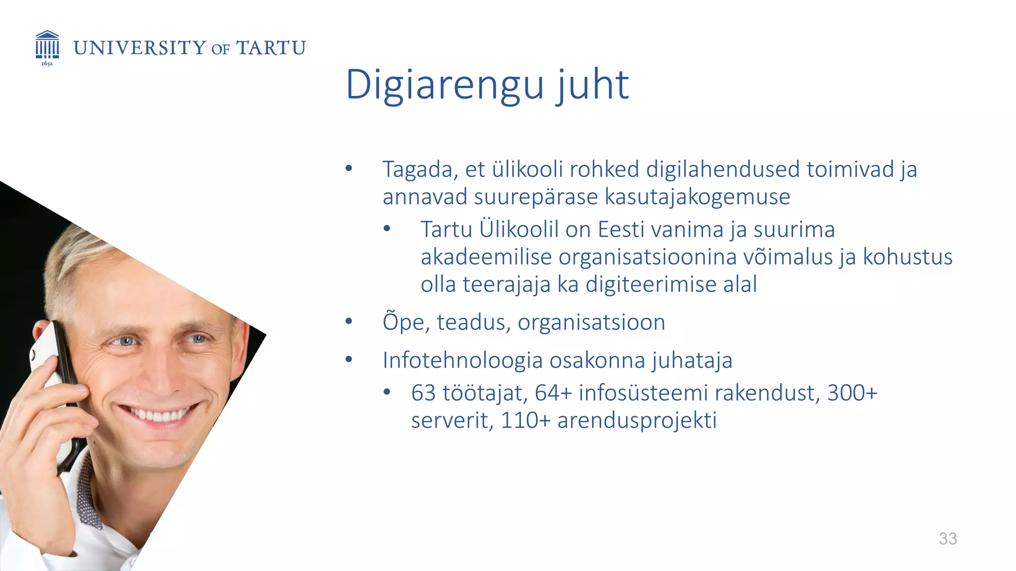 Digiarengu juht
• Tagada, et ülikooli rohked digilahendused toimivad ja
annavad suurepärase kasutajakogemuse
• Tartu Ülikoolil on Eesti vanima ja suurima
akadeemilise organisatsioonina võimalus ja kohustus
olla teerajaja ka digiteerimise alal
• Õpe, teadus, organisatsioon
• Infotehnoloogia osakonna juhataja
• 63 töötajat, 64+ infosüsteemi rakendust, 300+
serverit, 110+ arendusprojekti
33
 