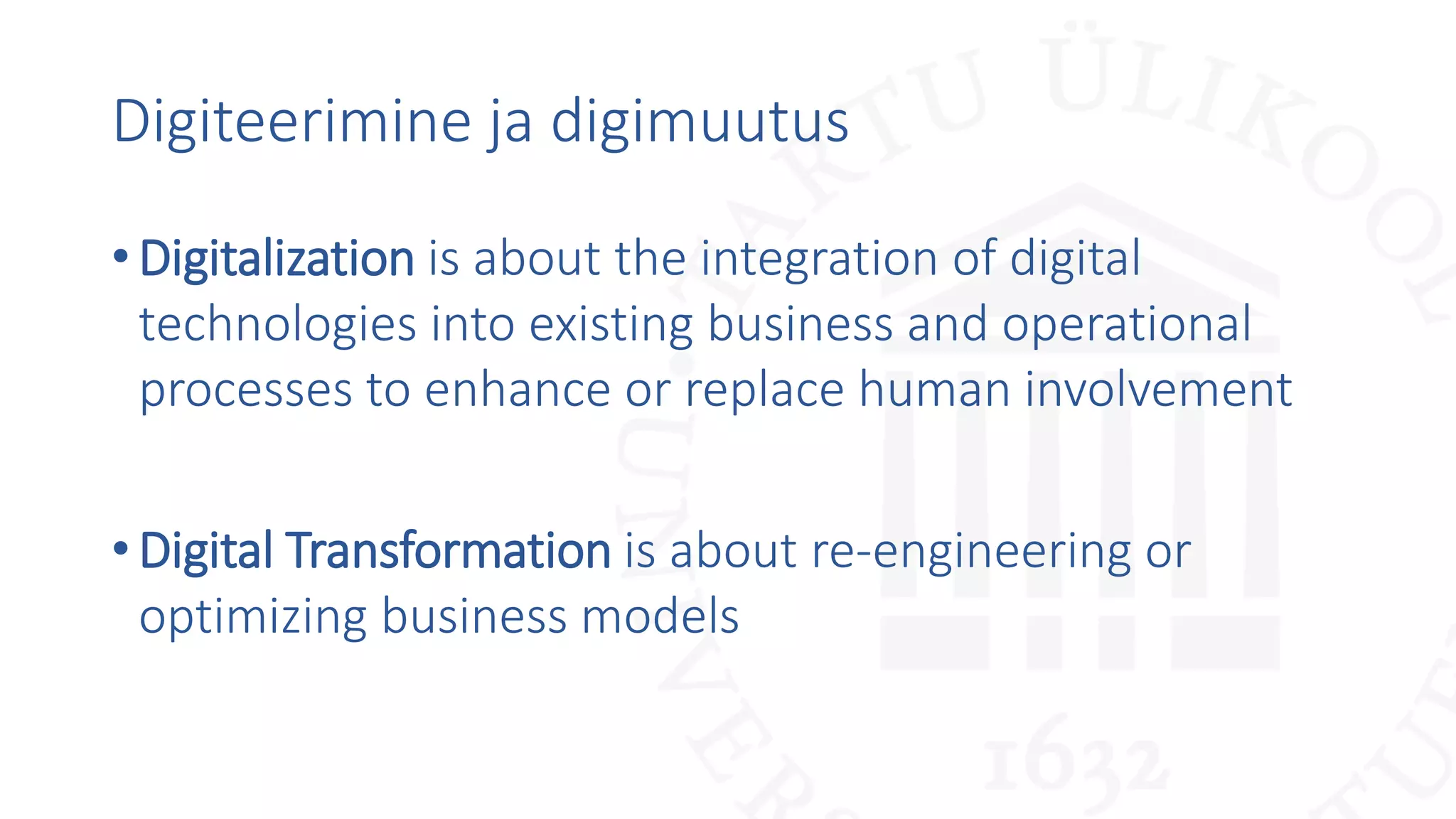 Digiteerimine ja digimuutus
•Digitalization is about the integration of digital
technologies into existing business and operational
processes to enhance or replace human involvement
•Digital Transformation is about re-engineering or
optimizing business models
 