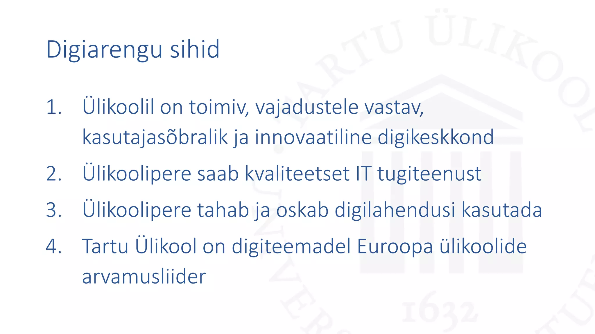 Digiarengu sihid
1. Ülikoolil on toimiv, vajadustele vastav,
kasutajasõbralik ja innovaatiline digikeskkond
2. Ülikoolipere saab kvaliteetset IT tugiteenust
3. Ülikoolipere tahab ja oskab digilahendusi kasutada
4. Tartu Ülikool on digiteemadel Euroopa ülikoolide
arvamusliider
 