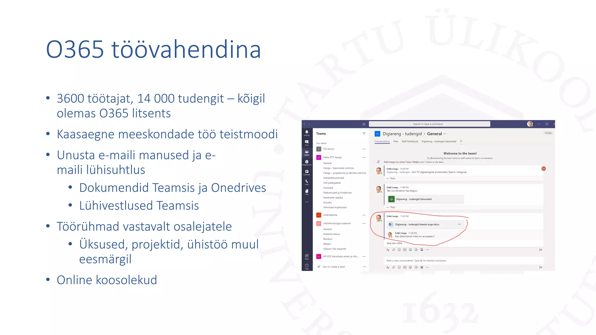 O365 töövahendina
• 3600 töötajat, 14 000 tudengit – kõigil
olemas O365 litsents
• Kaasaegne meeskondade töö teistmoodi
• Unusta e-maili manused ja e-
maili lühisuhtlus
• Dokumendid Teamsis ja Onedrives
• Lühivestlused Teamsis
• Töörühmad vastavalt osalejatele
• Üksused, projektid, ühistöö muul
eesmärgil
• Online koosolekud
 