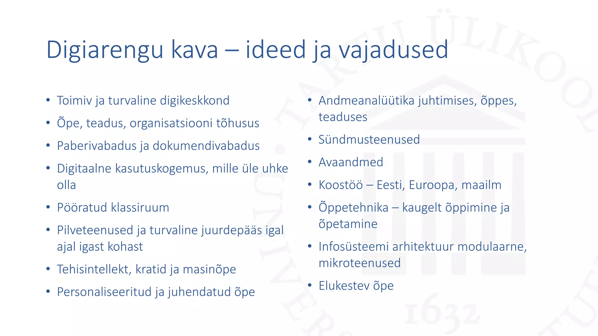 Digiarengu kava – ideed ja vajadused
• Toimiv ja turvaline digikeskkond
• Õpe, teadus, organisatsiooni tõhusus
• Paberivabadus ja dokumendivabadus
• Digitaalne kasutuskogemus, mille üle uhke
olla
• Pööratud klassiruum
• Pilveteenused ja turvaline juurdepääs igal
ajal igast kohast
• Tehisintellekt, kratid ja masinõpe
• Personaliseeritud ja juhendatud õpe
• Andmeanalüütika juhtimises, õppes,
teaduses
• Sündmusteenused
• Avaandmed
• Koostöö – Eesti, Euroopa, maailm
• Õppetehnika – kaugelt õppimine ja
õpetamine
• Infosüsteemi arhitektuur modulaarne,
mikroteenused
• Elukestev õpe
 