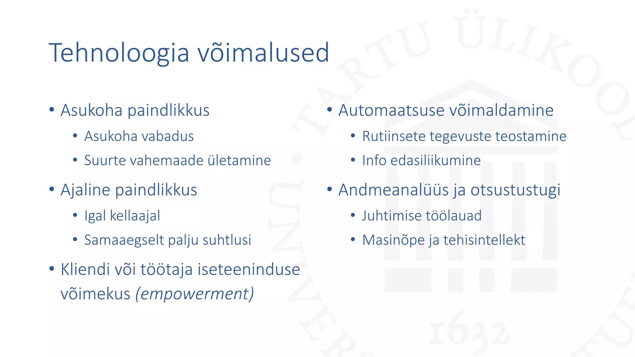 Tehnoloogia võimalused
• Asukoha paindlikkus
• Asukoha vabadus
• Suurte vahemaade ületamine
• Ajaline paindlikkus
• Igal kellaajal
• Samaaegselt palju suhtlusi
• Kliendi või töötaja iseteeninduse
võimekus (empowerment)
• Automaatsuse võimaldamine
• Rutiinsete tegevuste teostamine
• Info edasiliikumine
• Andmeanalüüs ja otsustustugi
• Juhtimise töölauad
• Masinõpe ja tehisintellekt
 