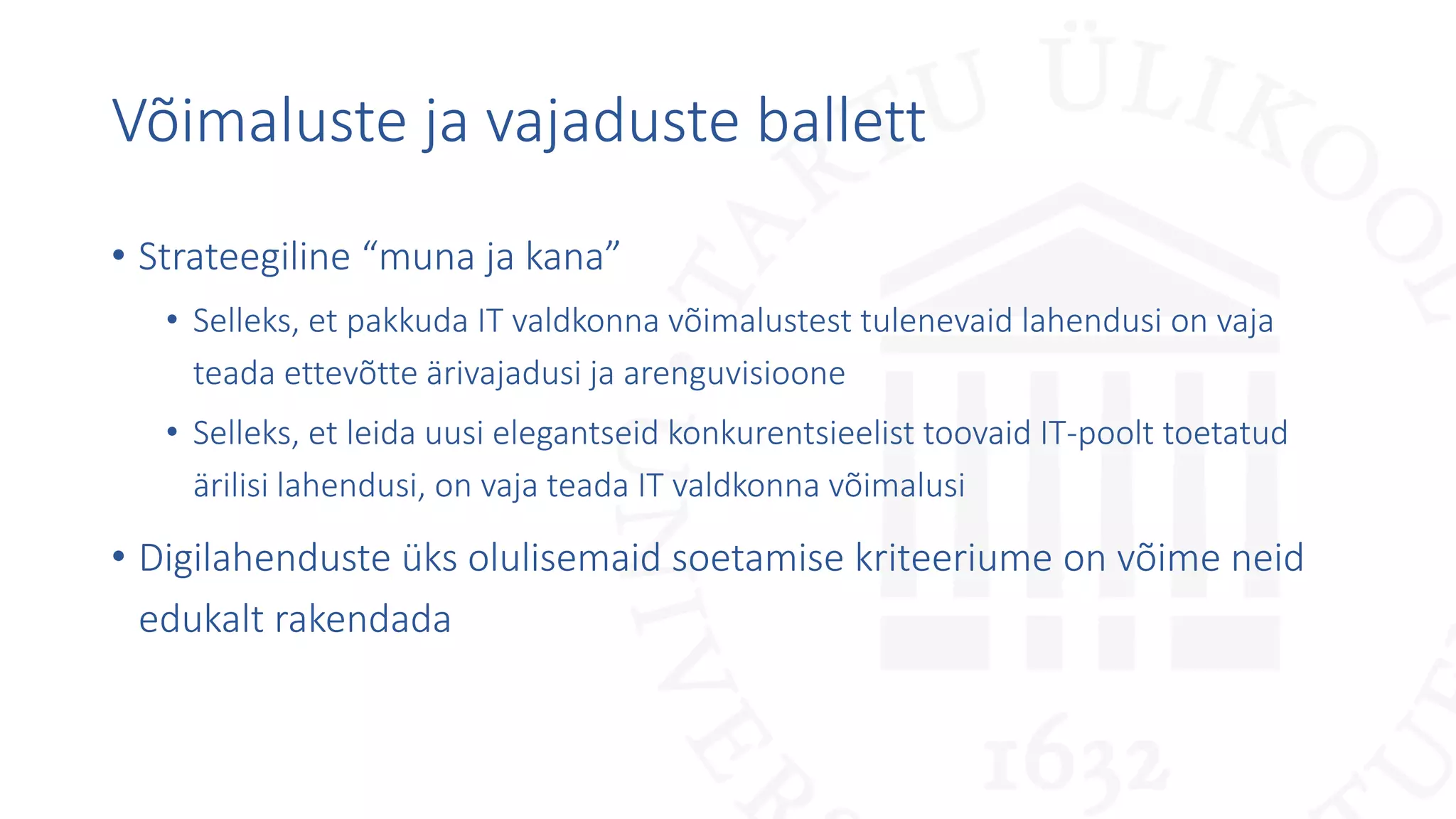 Võimaluste ja vajaduste ballett
• Strateegiline “muna ja kana”
• Selleks, et pakkuda IT valdkonna võimalustest tulenevaid lahendusi on vaja
teada ettevõtte ärivajadusi ja arenguvisioone
• Selleks, et leida uusi elegantseid konkurentsieelist toovaid IT-poolt toetatud
ärilisi lahendusi, on vaja teada IT valdkonna võimalusi
• Digilahenduste üks olulisemaid soetamise kriteeriume on võime neid
edukalt rakendada
 