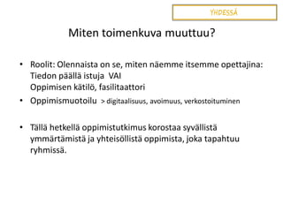 Miten toimenkuva muuttuu?
• Roolit: Olennaista on se, miten näemme itsemme opettajina:
Tiedon päällä istuja VAI
Oppimisen kätilö, fasilitaattori
• Oppimismuotoilu > digitaalisuus, avoimuus, verkostoituminen
• Tällä hetkellä oppimistutkimus korostaa syvällistä
ymmärtämistä ja yhteisöllistä oppimista, joka tapahtuu
ryhmissä.

 