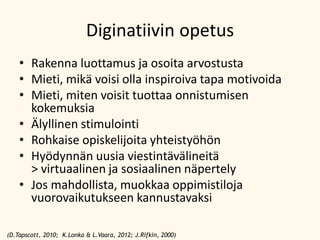 Diginatiivin opetus
• Rakenna luottamus ja osoita arvostusta
• Mieti, mikä voisi olla inspiroiva tapa motivoida
• Mieti, miten voisit tuottaa onnistumisen
kokemuksia
• Älyllinen stimulointi
• Rohkaise opiskelijoita yhteistyöhön
• Hyödynnän uusia viestintävälineitä
> virtuaalinen ja sosiaalinen näpertely
• Jos mahdollista, muokkaa oppimistiloja
vuorovaikutukseen kannustavaksi
(D.Tapscott, 2010; K.Lonka & L.Vaara, 2012; J.Rifkin, 2000)

 