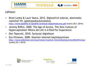 Lähteet:
•

Kirsti Lonka & Lauri Vaara, 2012. Diginatiivit tulevat, olemmeko
valmiita? HY, opettajankoulutuslaitos
http://www.ops2016.fi/ops2016/aineistot/digiyhteiskunta.pdf (luettu 28.1.2014)

•
•
•

Jeremy Rifkin, 2000. The Age of Access. The New Culture of
Hypercapitalism Where All Life is A Paid-For Experience
Don Tapscott, 2010. Syntynyt digiaikaan
Esa Virtanen, 2009. Nuorten internet käyttäytyminen
http://www.slideshare.net/esavirtanen/nuorten-internetkyttytyminen#btnPrevious
(luettu 24.1.2014)

31.1.2014

 