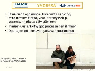 • Elinikäinen oppiminen. Olennaista ei ole se,
mitä ihminen tietää, vaan tietämyksen ja
osaamisen jatkuva päivittäminen
• Ihmisen uusi arkkityyppi: proteaaninen ihminen
• Opettajan toimenkuvan jatkuva muuttuminen

(D.Tapscott, 2010; K.Lonka &
L.Vaara, 2012; J.Rifkin, 2000)

31.1.2014

Kuva: Matthias Palmetshofer/Flickr

 