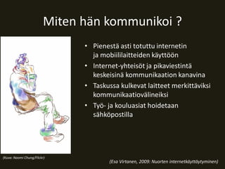 Miten hän kommunikoi ?
• Pienestä asti totuttu internetin
ja mobiililaitteiden käyttöön
• Internet-yhteisöt ja pikaviestintä
keskeisinä kommunikaation kanavina
• Taskussa kulkevat laitteet merkittäviksi
kommunikaatiovälineiksi
• Työ- ja kouluasiat hoidetaan
sähköpostilla

(Kuva: Naomi Chung/Flickr)

(Esa Virtanen, 2009: Nuorten internetkäyttäytyminen)

 