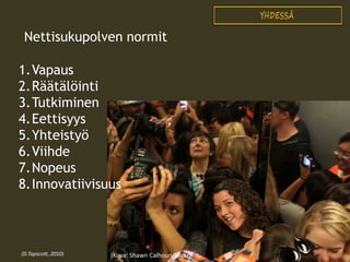 Nettisukupolven normit
1.Vapaus
2.Räätälöinti
3.Tutkiminen
4.Eettisyys
5.Yhteistyö
6.Viihde
7.Nopeus
8.Innovatiivisuus

(D.Tapscott, 2010)

(Kuva: Shawn Calhoun/Flickr)

 