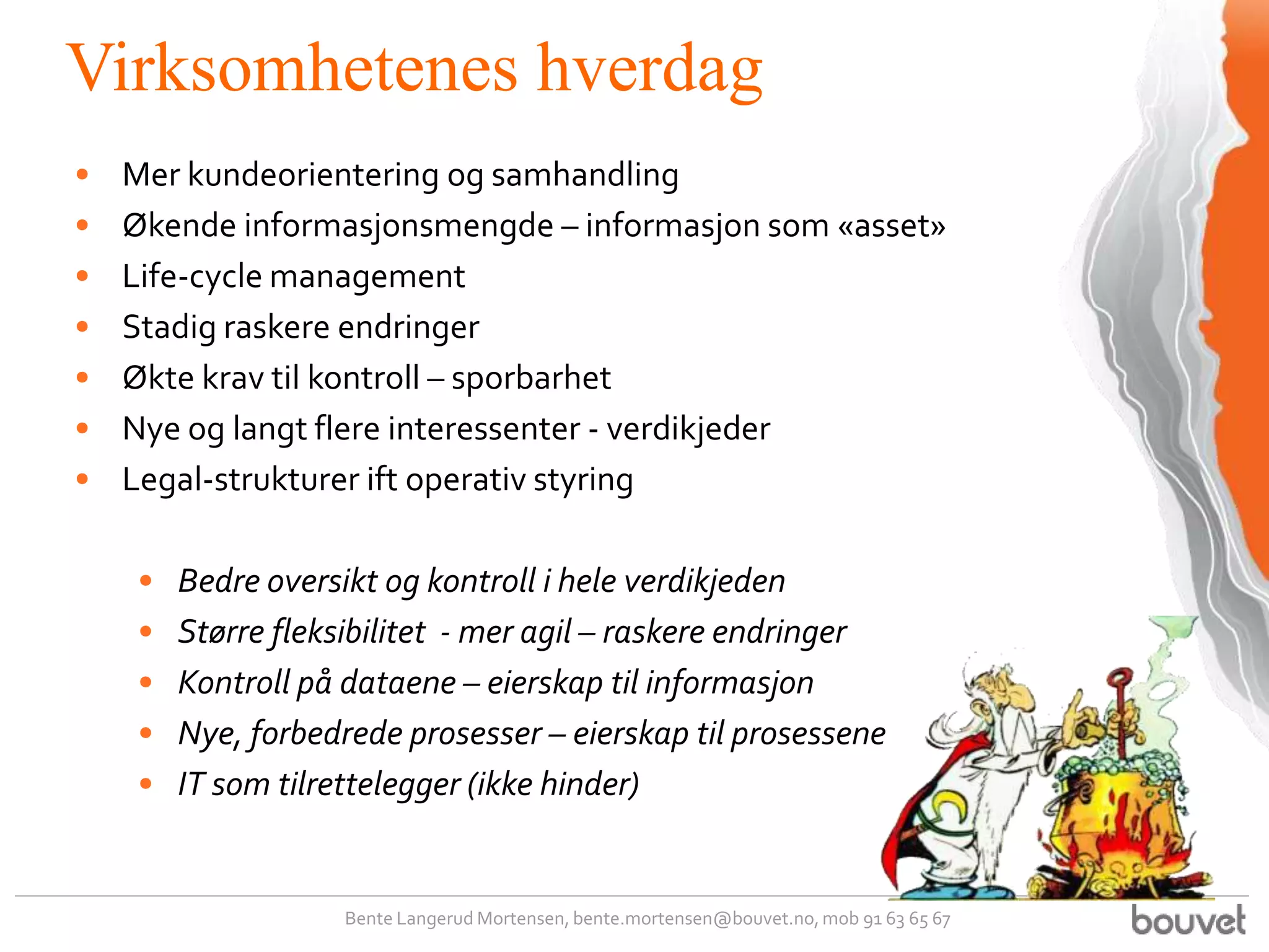 Virksomhetenes hverdag
•   Mer kundeorientering og samhandling
•   Økende informasjonsmengde – informasjon som «asset»
•   Life-cycle management
•   Stadig raskere endringer
•   Økte krav til kontroll – sporbarhet
•   Nye og langt flere interessenter - verdikjeder
•   Legal-strukturer ift operativ styring

    •   Bedre oversikt og kontroll i hele verdikjeden
    •   Større fleksibilitet - mer agil – raskere endringer
    •   Kontroll på dataene – eierskap til informasjon
    •   Nye, forbedrede prosesser – eierskap til prosessene
    •   IT som tilrettelegger (ikke hinder)


                    Bente Langerud Mortensen, bente.mortensen@bouvet.no, mob 91 63 65 67
 