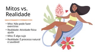 Mitos vs.
Realidade
• Mito: Não pode fazer
exercícios
• Realidade: Atividade física
ajuda
• Mito: É algo sujo
• Realidade: É processo natural
e saudável
 