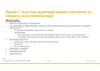 Ryhmä 1: muut kuin tyypillisesti ajatellut riskiryhmät vs.
kategoria, jossa keskeiset syyt
Motivaatio:
• Elämän motivaation menettäneet
• Live-elämästä ja digitaalisesta yhteiskunnasta syrjäytyneet nuoret (ovat kotona, pelaavat
päivät ja yö)
• ”Ei saa olla mahdollista, että nuori ei tee mitään”
• Toimenpiteitä:
• Perustulosta apua elämänhallinnan järjestämiseen (tulossa plus- ja miinuspuolia)
• Velvoittavuutta sekä palvelujen järjestäjille (maakunnat, kunnat) että nuorille itselleen
• Korkeasti koulutetut
• Tietoähkyä ja jatkuvan oppimisen vaatimusta potevat
• Pessimistit
• Muutosvastarinnat
• Päihteiden käyttäjät
• Pitkäaikaissairaat
• Paperittomat
9.12.20172 Etunimi Sukunimi
 