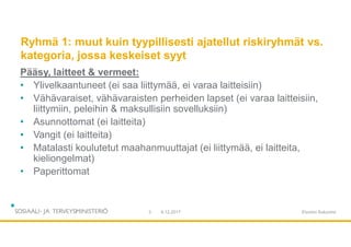 Ryhmä 1: muut kuin tyypillisesti ajatellut riskiryhmät vs.
kategoria, jossa keskeiset syyt
Pääsy, laitteet & vermeet:
• Ylivelkaantuneet (ei saa liittymää, ei varaa laitteisiin)
• Vähävaraiset, vähävaraisten perheiden lapset (ei varaa laitteisiin,
liittymiin, peleihin & maksullisiin sovelluksiin)
• Asunnottomat (ei laitteita)
• Vangit (ei laitteita)
• Matalasti koulutetut maahanmuuttajat (ei liittymää, ei laitteita,
kieliongelmat)
• Paperittomat
9.12.20173 Etunimi Sukunimi
 