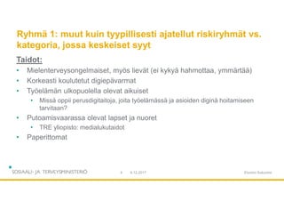 Ryhmä 1: muut kuin tyypillisesti ajatellut riskiryhmät vs.
kategoria, jossa keskeiset syyt
Taidot:
• Mielenterveysongelmaiset, myös lievät (ei kykyä hahmottaa, ymmärtää)
• Korkeasti koulutetut digiepävarmat
• Työelämän ulkopuolella olevat aikuiset
• Missä oppii perusdigitaitoja, joita työelämässä ja asioiden diginä hoitamiseen
tarvitaan?
• Putoamisvaarassa olevat lapset ja nuoret
• TRE yliopisto: medialukutaidot
• Paperittomat
9.12.20174 Etunimi Sukunimi
 