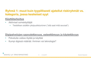 Ryhmä 1: muut kuin tyypillisesti ajatellut riskiryhmät vs.
kategoria, jossa keskeiset syyt
Käyttötarkoitus
• Aktiiviset somekäyttäjät
• Tiedollisen sisällön yksipuolistuminen (”sitä saat mitä seuraat”)
Digipalvelujen saavutettavuus, esteettömyys ja käytettävyys
• Palveluita vaikea löytää ja käyttää
• Kumpi digissä määrää: ihminen vai teknologia?
9.12.20175 Etunimi Sukunimi
 