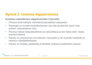 Ryhmä 2: Unelmia digipalveluista
Unelmien esteettömien digipalveluiden 5 piirrettä:
• Palvelut eivät edellytä merkittäviä taloudellisia satsauksia
• Palvelulla on rinnalla henkilökohtainen tuki sitä tarvitseville (esim chat,
puhelin, kasvokkainen tuki)
• Palvelun oltava helppokäyttöinen ja saavutettava ja sen takaa esim. laissa
mainitut kriteerit
• Palvelu on sensitiivinen eri kulttuurin, terveyden ja iän tuomille haasteille ja
rakentuu käyttäjälähtöisesti.
• Palvelu on testattu asiakkailla ja kehitetty yhdessä asiakkaiden kanssa
9.12.20178 Etunimi Sukunimi
 