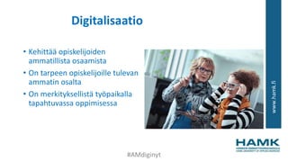 www.hamk.fi
Digitalisaatio
• Kehittää opiskelijoiden
ammatillista osaamista
• On tarpeen opiskelijoille tulevan
ammatin osalta
• On merkityksellistä työpaikalla
tapahtuvassa oppimisessa
#AMdiginyt
 