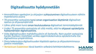www.hamk.fi
Digitaalisuutta hyödynnetään
• Ammatillisten opettajien ja ohjaajien suhtautuminen digitaalisuuteen nähtiin
myönteisenä asiana
• 70 prosenttia vastaajista tunsi oman organisaation käyttämät digitaaliset
opetus-ja ohjausympäristöt
• Lähes yhtä moni tunsi oman koulutusalansa digitaaliset toimintakäytännöt
• Lisäksi 75 prosenttia vastaajista oli siltä mieltä, että he ohjaavat opiskelijoita
hyödyntämään digitalisaatiota.
• Usko digitaalisuuden mahdollisuuksiin oli korkealla. Noin puolet vastaajista
hankki itselleen mielellään verkko-oppimiskokemuksia opiskelemalla itse
digitaalisissa ympäristöissä.
• Omia kokemuksia digitaalisuuden käytöstä opetus-ja ohjaustoiminnassa
jaettiin mielellään.
• Vertaistuen lisääminen tässä koettiin selkeänä kehittämiskohteena.
#AMdiginyt
 