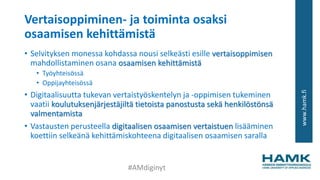 www.hamk.fi
Vertaisoppiminen- ja toiminta osaksi
osaamisen kehittämistä
• Selvityksen monessa kohdassa nousi selkeästi esille vertaisoppimisen
mahdollistaminen osana osaamisen kehittämistä
• Työyhteisössä
• Oppijayhteisössä
• Digitaalisuutta tukevan vertaistyöskentelyn ja -oppimisen tukeminen
vaatii koulutuksenjärjestäjiltä tietoista panostusta sekä henkilöstönsä
valmentamista
• Vastausten perusteella digitaalisen osaamisen vertaistuen lisääminen
koettiin selkeänä kehittämiskohteena digitaalisen osaamisen saralla
#AMdiginyt
 