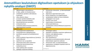 www.hamk.fi
Ammatillisen koulutuksen digitaalisen opetuksen ja ohjauksen
nykytila-analyysi (SWOT)
Vahvuudet Heikkoudet
 digiteknologian saavutettavuus
 ei aika-, paikka- tai tilasidonnainen
 mahdollistaa opiskelun välimatkoista
huolimatta
 oikea-aikainen ohjaus
 joustavat opiskelumahdollisuudet
 opettajan osaaminen kehittyy
 kansainvälistyminen joustavasti
 verkostoituminen
 sovellukset pääosin koulutusalattomia
 oppimisprosessin seuranta
 järjestelmät, tietoverkot - ja liikenneyhteydet
eivät toimi
 digitaalisen oppimateriaalin puute
 koulun laitekanta ei tue digitalisaatiota
 opiskelijoiden heikko tai huono laitekanta
 pedagogisen tuen puute
 teknisen tuen puute
 ohjelmistojen ja sovelluksien
yhteensopimattomuus
 opiskelijoiden erilaiset lähtötasot (osaaminen,
kielitaito)
Mahdollisuudet Uhat
 vertaisoppiminen työyhteisössä
 vertaisoppiminen oppijayhteisössä
 yksilölliset opinpolut ja henkilökohtainen
ohjaus
 ajasta ja paikasta riippumattomuus (seinät ja
luokat vähenee)
 oppimisen tuki- ja apuväline
 osaamisperusteisuuden tukeminen
 laajemman koulutustoiminnan
mahdollistuminen
 tukee opettajuuden muutosta
 opettajan osaaminen kehittyy
 teknologian vaikeus
 opettajien ja ohjaajien osaamisen epätasaisuus
 liiallinen usko digitaalisuuteen
 ajankäyttö ja resurssit
 24/7 tavoitettavuus
 sosiaaliset ja vuorovaikutustaidot vähenevät
 kädentaitojen oppiminen vähenee
 eteneminen laite- ja sovelluskeskeisesti
 oppilaitoksen strategiset linjaukset eivät tue
digitalisoitumista
#AMdiginyt
 