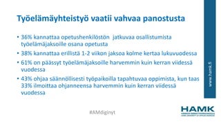 www.hamk.fi
Työelämäyhteistyö vaatii vahvaa panostusta
• 36% kannattaa opetushenkilöstön jatkuvaa osallistumista
työelämäjaksoille osana opetusta
• 38% kannattaa erillistä 1-2 viikon jaksoa kolme kertaa lukuvuodessa
• 61% on päässyt työelämäjaksoille harvemmin kuin kerran viidessä
vuodessa
• 43% ohjaa säännöllisesti työpaikoilla tapahtuvaa oppimista, kun taas
33% ilmoittaa ohjanneensa harvemmin kuin kerran viidessä
vuodessa
#AMdiginyt
 