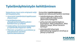 www.hamk.fi
Työelämäyhteistyön kehittäminen
Vastauksissa nousi esiin erityisesti neljä
kehityspääaluetta:
• resursointi työelämässä tapahtuvaan
ohjaamiseen
• henkilökohtaisten
yhteydenpitomahdollisuuksien
kehittäminen ja ylläpito
• tiedonvälitys koulutuksenjärjestäjän
ja työelämäkumppanien välillä
• Yhteisten projektien suunnittelun ja
toteuttamisen merkitys
työelämäkontakteissa
Esimerkiksi työelämäjaksojen
käytännön toteutusta haluttiin kehittää
• työelämäjaksojen jälkeisellä
systemaattisella kokemusten
jakamisella kollegoille
• pohjustamalla työelämäjaksoa
kysymyksin: Mitä tarkkaillaan, Mitä
haluaisin kysyä, Missä haluaisin
kehittyä?
• järjestämällä lyhyempiä
jobshadowing-tyyppisiä vierailuja ja
jaksoja yrityksissä
#AMdiginyt
 